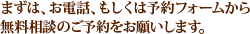 まずは、お電話、もしくは予約フォームから無料相談のご予約をお願いします。