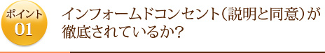 ポイント1	インフォームドコンセント（説明と同意）が徹底されているか？