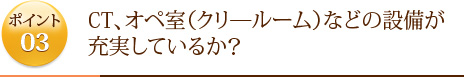 ポイント3	CT、オペ室（クリ―ルーム）などの設備が充実しているか？