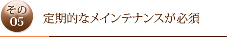 その5	定期的なメインテナンスが必須